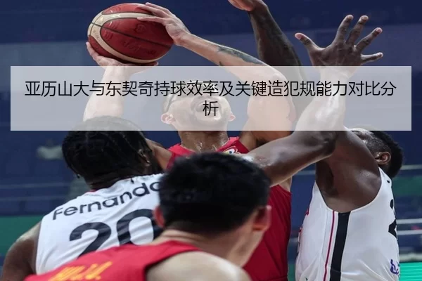 亚历山大与东契奇持球效率及关键造犯规能力对比分析