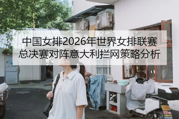 中国女排2026年世界女排联赛总决赛对阵意大利拦网策略分析