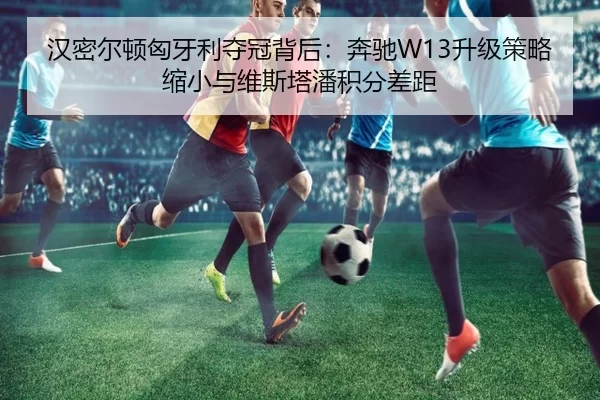 汉密尔顿匈牙利夺冠背后：奔驰W13升级策略缩小与维斯塔潘积分差距