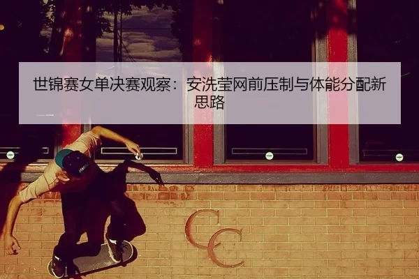世锦赛女单决赛观察：安洗莹网前压制与体能分配新思路